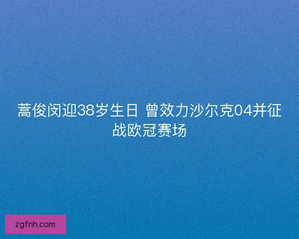 蒿俊闵迎38岁生日 曾效力沙尔克04并征战欧冠赛场 蒿俊闵迎38岁生日 曾效力沙尔克04并征战欧冠赛场