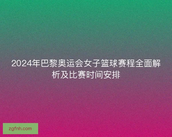 2024年巴黎奥运会女子篮球赛程全面解析及比赛时间安排 2024年巴黎奥运会女子篮球赛程全面解析及比赛时间安排