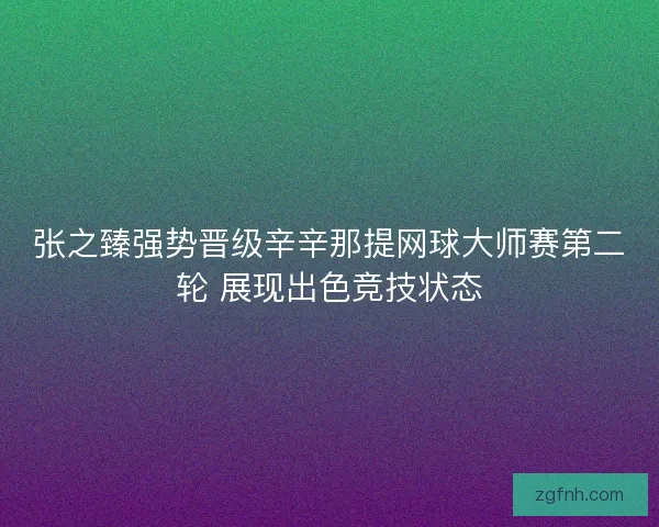 张之臻强势晋级辛辛那提网球大师赛第二轮 展现出色竞技状态 张之臻强势晋级辛辛那提网球大师赛第二轮 展现出色竞技状态