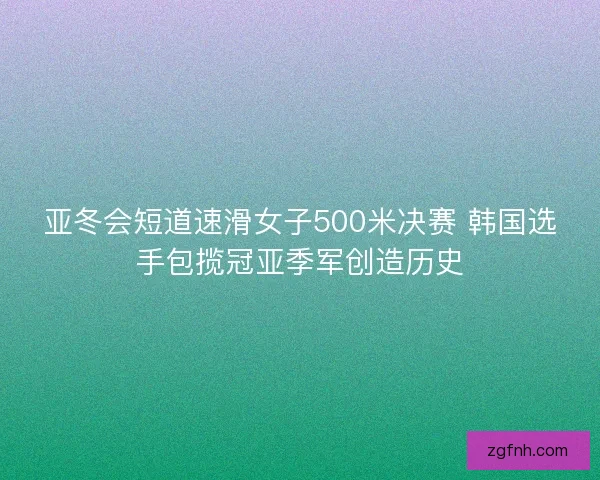 亚冬会短道速滑女子500米决赛 韩国选手包揽冠亚季军创造历史 亚冬会短道速滑女子500米决赛 韩国选手包揽冠亚季军创造历史