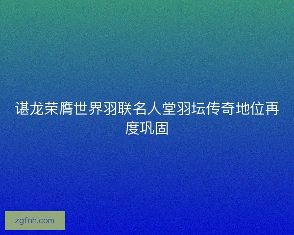 谌龙荣膺世界羽联名人堂羽坛传奇地位再度巩固 谌龙荣膺世界羽联名人堂羽坛传奇地位再度巩固
