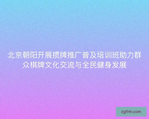 北京朝阳开展掼牌推广普及培训班助力群众棋牌文化交流与全民健身发展 北京朝阳开展掼牌推广普及培训班助力群众棋牌文化交流与全民健身发展
