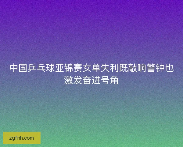 中国乒乓球亚锦赛女单失利既敲响警钟也激发奋进号角