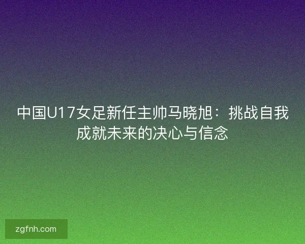 中国U17女足新任主帅马晓旭:挑战自我成就未来的决心与信念 中国U17女足新任主帅马晓旭:挑战自我成就未来的决心与信念